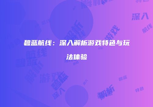 碧蓝航线：深入解析游戏特色与玩法体验