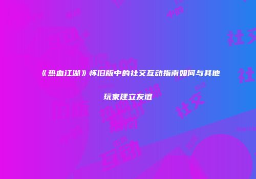 《热血江湖》怀旧版中的社交互动指南如何与其他玩家建立友谊