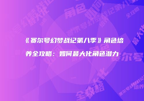 《赛尔号幻梦战记第八季》角色培养全攻略：如何最大化角色潜力