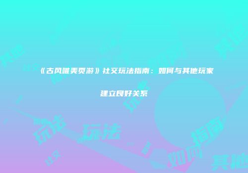 《古风唯美页游》社交玩法指南：如何与其他玩家建立良好关系