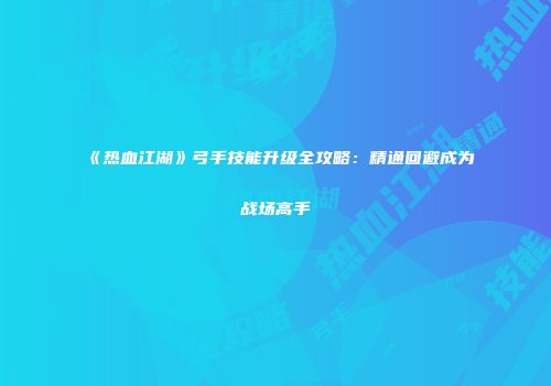 《热血江湖》弓手技能升级全攻略：精通回避成为战场高手