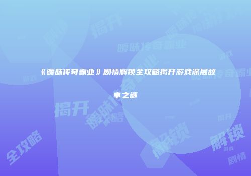 《暧昧传奇霸业》剧情解锁全攻略揭开游戏深层故事之谜