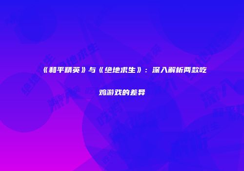 《和平精英》与《绝地求生》：深入解析两款吃鸡游戏的差异