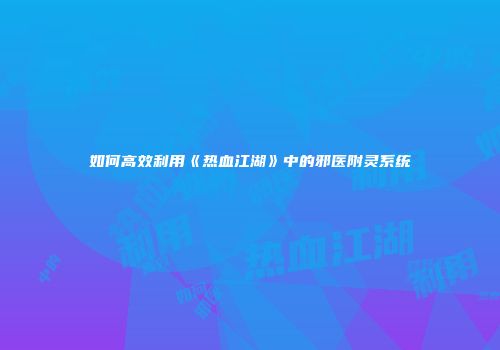 如何高效利用《热血江湖》中的邪医附灵系统