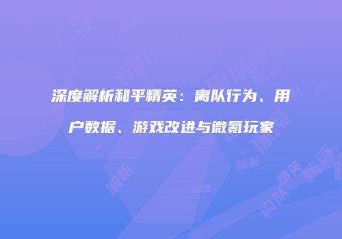 深度解析和平精英：离队行为、用户数据、游戏改进与微氪玩家