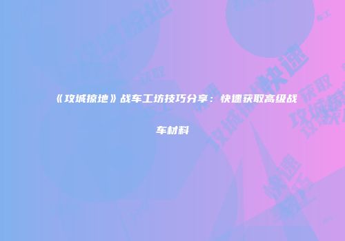 《攻城掠地》战车工坊技巧分享：快速获取高级战车材料