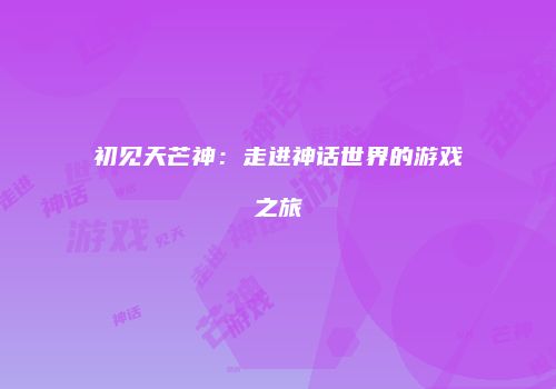 初见天芒神：走进神话世界的游戏之旅