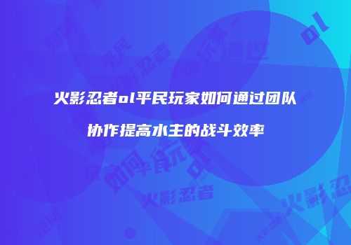 火影忍者ol平民玩家如何通过团队协作提高水主的战斗效率
