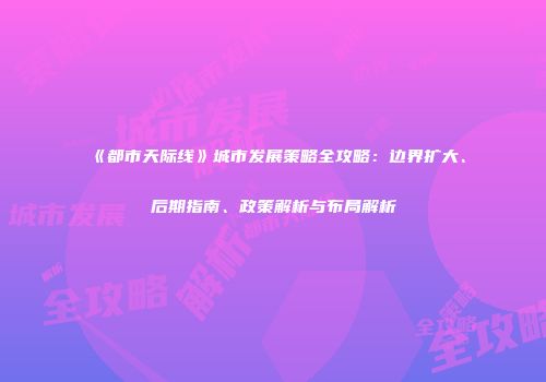《都市天际线》城市发展策略全攻略：边界扩大、后期指南、政策解析与布局解析