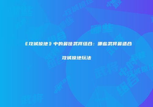 《攻城掠地》中的最佳武将组合：哪些武将最适合攻城掠地玩法