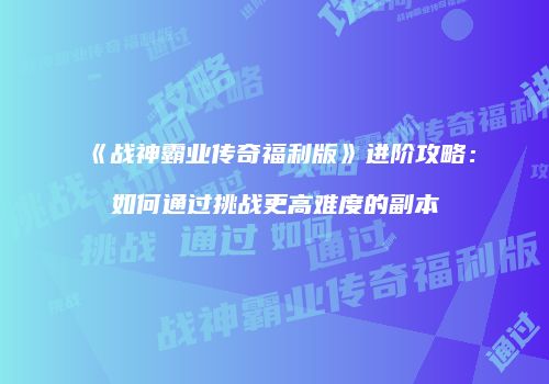 《战神霸业传奇福利版》进阶攻略:如何通过挑战更高难度的副本