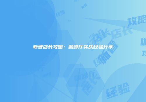 新晋店长攻略：咖啡厅实战经验分享