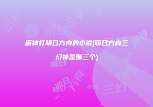 原神打明日方舟的小说(明日方舟三幻神是哪三个)