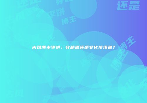 古风博主李饼：穿越者还是文化传承者？