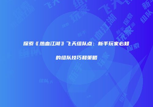 探索《热血江湖》飞天组队点：新手玩家必知的组队技巧和策略