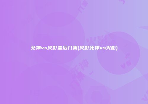 死神vs火影最后几集(火影死神vs火影)