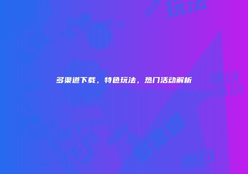 多渠道下载，特色玩法，热门活动解析