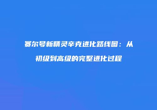 赛尔号新精灵辛克进化路线图：从初级到高级的完整进化过程