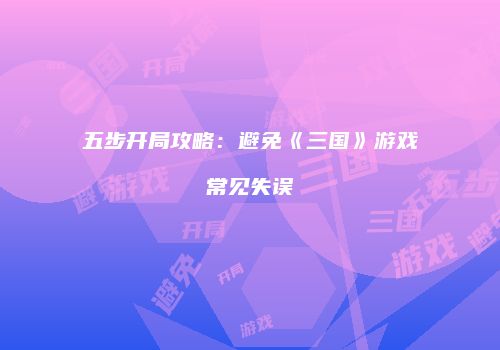 五步开局攻略：避免《三国》游戏常见失误