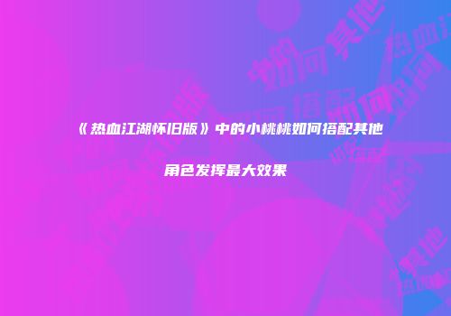 《热血江湖怀旧版》中的小桃桃如何搭配其他角色发挥最大效果
