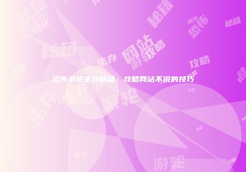 恐怖游轮生存秘籍：攻略网站不说的技巧