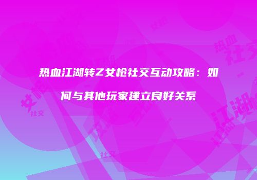 热血江湖转Z女枪社交互动攻略：如何与其他玩家建立良好关系