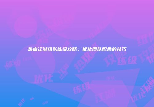 热血江湖组队练级攻略：优化团队配合的技巧