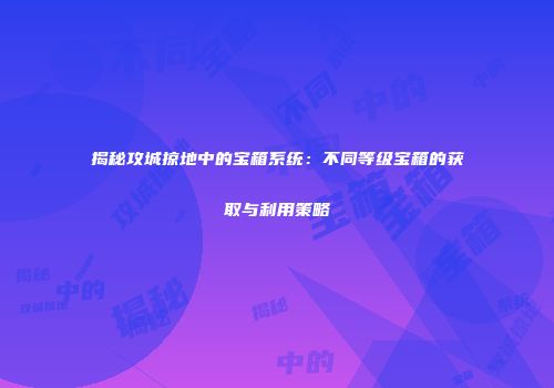 揭秘攻城掠地中的宝箱系统：不同等级宝箱的获取与利用策略