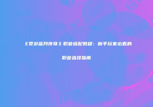 《页游蓝月传奇》职业搭配教程：新手玩家必看的职业选择指南