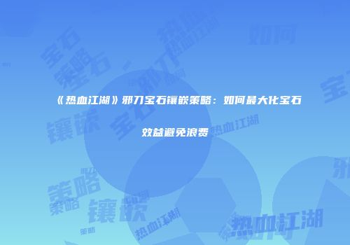 《热血江湖》邪刀宝石镶嵌策略：如何最大化宝石效益避免浪费