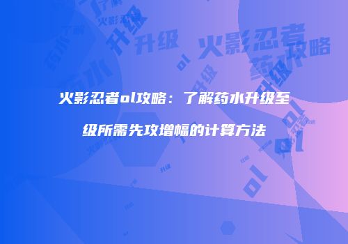 火影忍者ol攻略：了解药水升级至级所需先攻增幅的计算方法