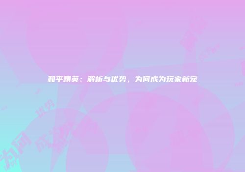 和平精英：解析与优势，为何成为玩家新宠