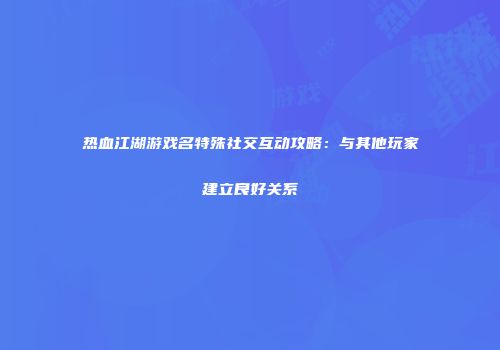热血江湖游戏名特殊社交互动攻略：与其他玩家建立良好关系