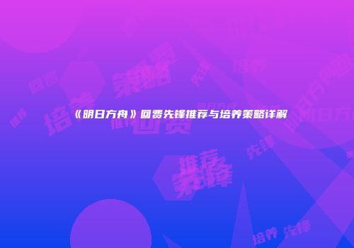 《明日方舟》回费先锋推荐与培养策略详解