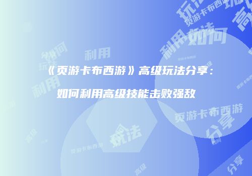 《页游卡布西游》高级玩法分享：如何利用高级技能击败强敌
