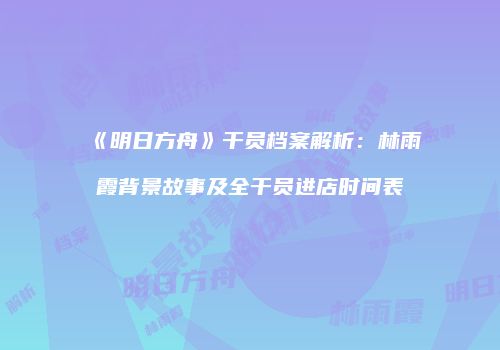 《明日方舟》干员档案解析：林雨霞背景故事及全干员进店时间表
