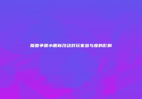 魔兽争霸小鹿新改动对玩家参与度的影响