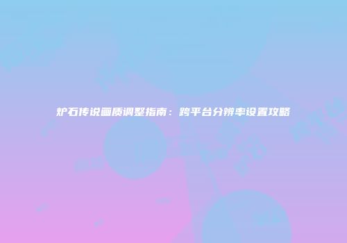 炉石传说画质调整指南：跨平台分辨率设置攻略