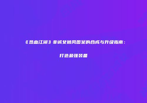 《热血江湖》非诚女披风图案的合成与升级指南：打造最强装备