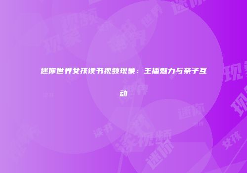 迷你世界女孩读书视频现象：主播魅力与亲子互动