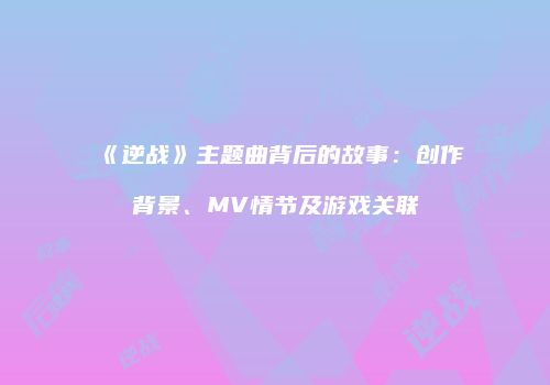《逆战》主题曲背后的故事：创作背景、MV情节及游戏关联