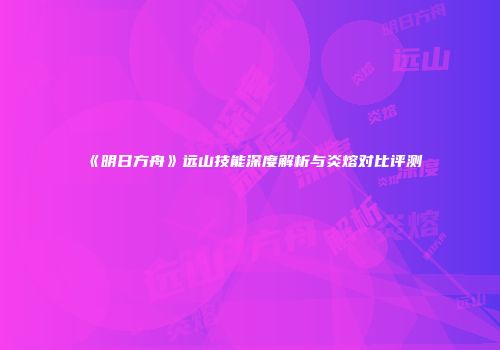 《明日方舟》远山技能深度解析与炎熔对比评测