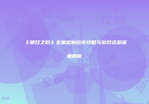 《明日之后》全屋定制窗帘攻略与游戏资源深度解析