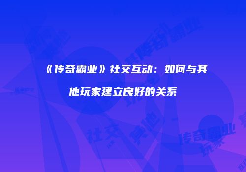 《传奇霸业》社交互动：如何与其他玩家建立良好的关系
