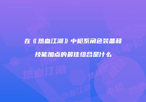 在《热血江湖》中枪系角色装备和技能加点的最佳组合是什么