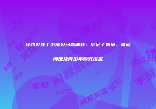 穿越火线手游常见问题解答：绑定手机号、查询绑定及青少年模式设置