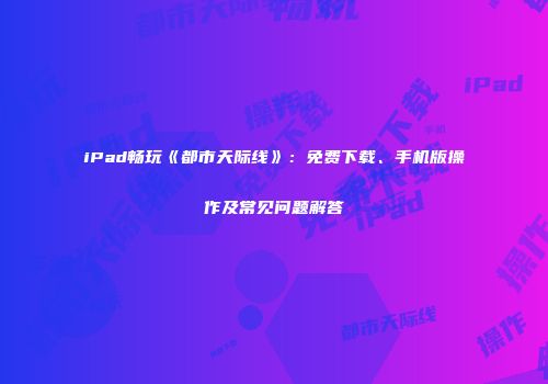 iPad畅玩《都市天际线》：免费下载、手机版操作及常见问题解答