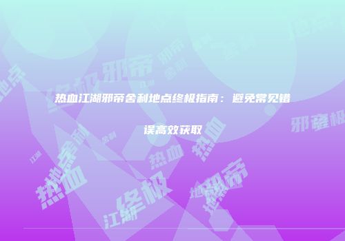 热血江湖邪帝舍利地点终极指南：避免常见错误高效获取