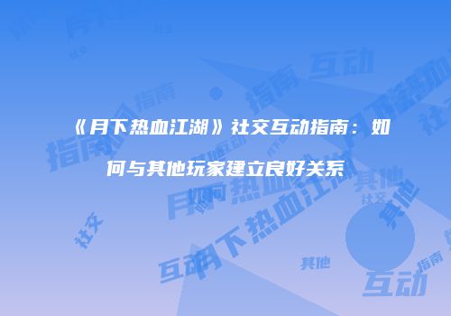 《月下热血江湖》社交互动指南：如何与其他玩家建立良好关系