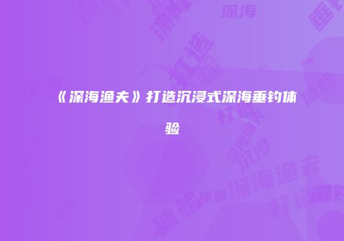 《深海渔夫》打造沉浸式深海垂钓体验